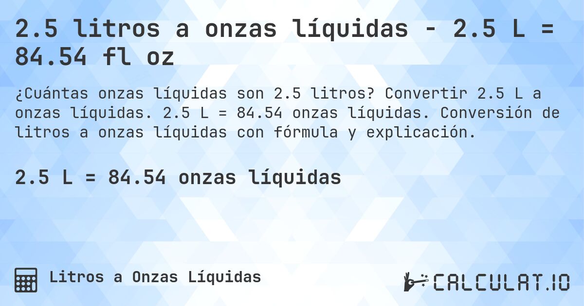 2.5 litros a onzas líquidas - 2.5 L = 84.54 fl oz. Convertir 2.5 L a onzas líquidas. 2.5 L = 84.54 onzas líquidas. Conversión de litros a onzas líquidas con fórmula y explicación.