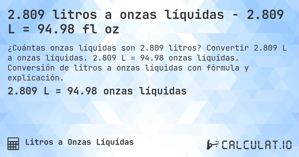 2.809 litros a onzas líquidas - 2.809 L = 94.98 fl oz. Convertir 2.809 L a onzas líquidas. 2.809 L = 94.98 onzas líquidas. Conversión de litros a onzas líquidas con fórmula y explicación.