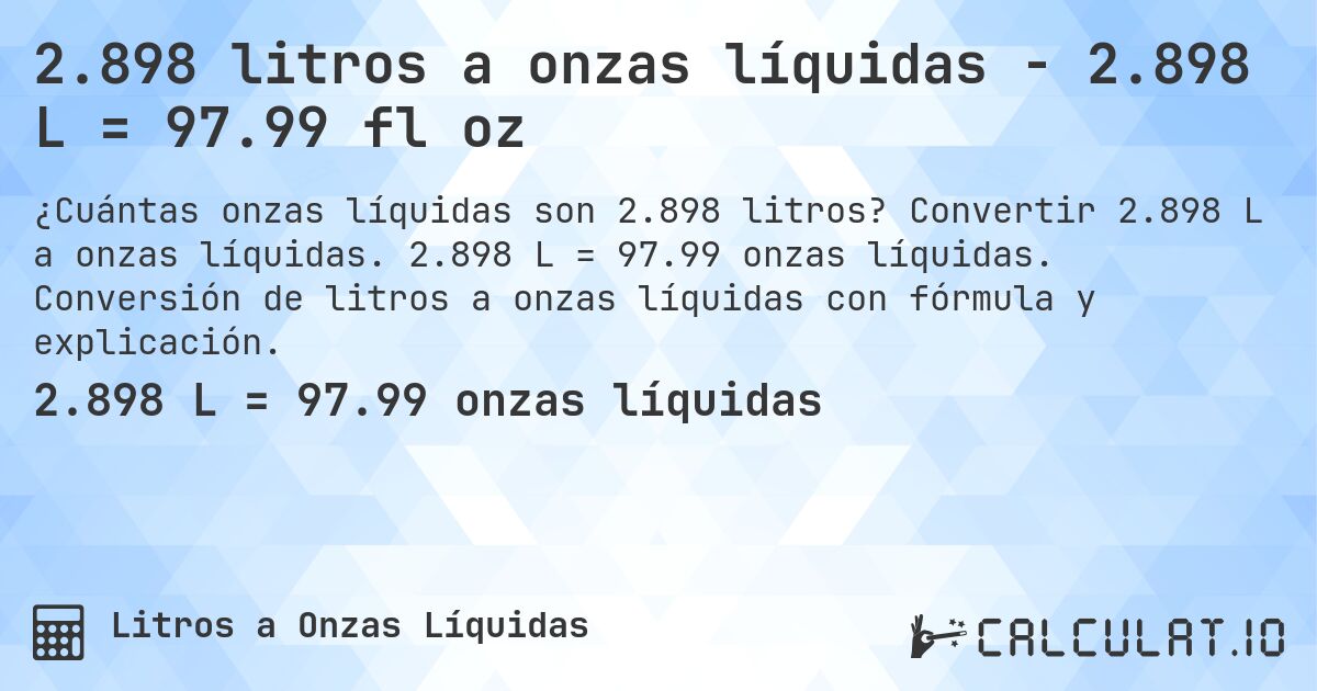 2.898 litros a onzas líquidas - 2.898 L = 97.99 fl oz. Convertir 2.898 L a onzas líquidas. 2.898 L = 97.99 onzas líquidas. Conversión de litros a onzas líquidas con fórmula y explicación.