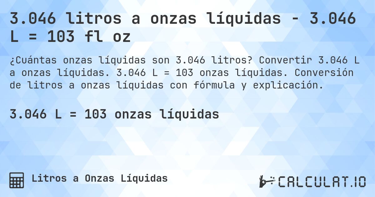 3.046 litros a onzas líquidas - 3.046 L = 103 fl oz. Convertir 3.046 L a onzas líquidas. 3.046 L = 103 onzas líquidas. Conversión de litros a onzas líquidas con fórmula y explicación.