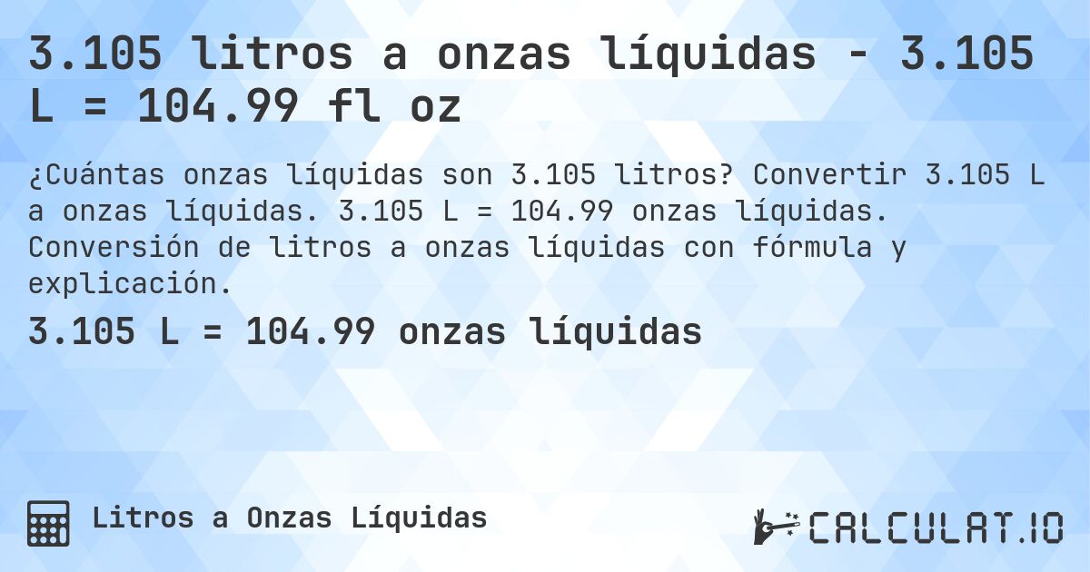 3.105 litros a onzas líquidas - 3.105 L = 104.99 fl oz. Convertir 3.105 L a onzas líquidas. 3.105 L = 104.99 onzas líquidas. Conversión de litros a onzas líquidas con fórmula y explicación.
