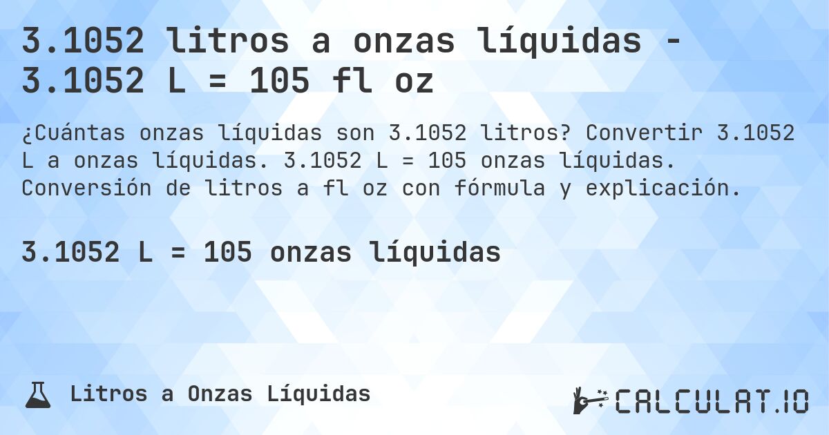 3.1052 litros a onzas líquidas - 3.1052 L = 105 fl oz. Convertir 3.1052 L a onzas líquidas. 3.1052 L = 105 onzas líquidas. Conversión de litros a fl oz con fórmula y explicación.