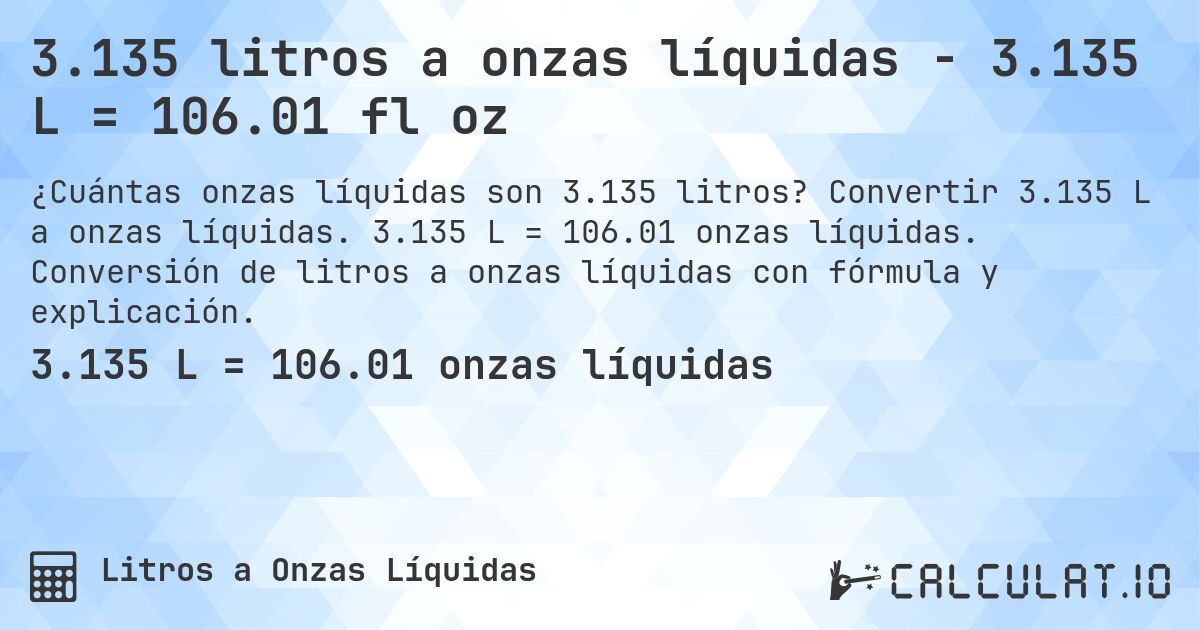 3.135 litros a onzas líquidas - 3.135 L = 106.01 fl oz. Convertir 3.135 L a onzas líquidas. 3.135 L = 106.01 onzas líquidas. Conversión de litros a onzas líquidas con fórmula y explicación.