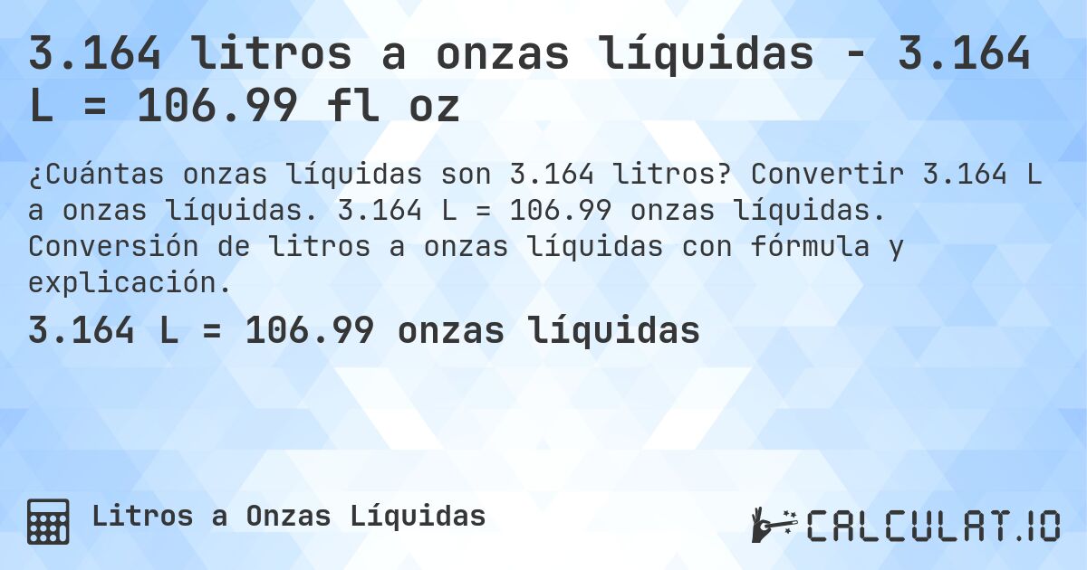 3.164 litros a onzas líquidas - 3.164 L = 106.99 fl oz. Convertir 3.164 L a onzas líquidas. 3.164 L = 106.99 onzas líquidas. Conversión de litros a onzas líquidas con fórmula y explicación.