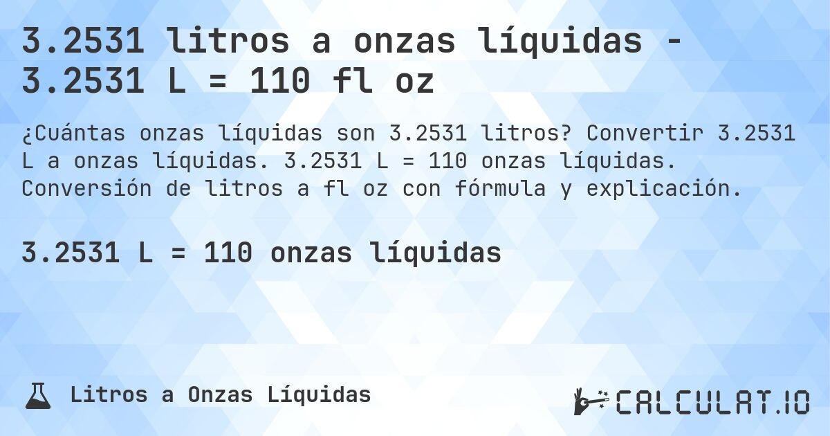 3.2531 litros a onzas líquidas - 3.2531 L = 110 fl oz. Convertir 3.2531 L a onzas líquidas. 3.2531 L = 110 onzas líquidas. Conversión de litros a fl oz con fórmula y explicación.