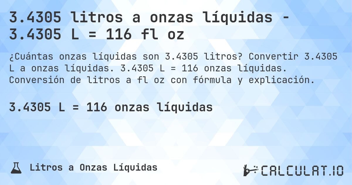 3.4305 litros a onzas líquidas - 3.4305 L = 116 fl oz. Convertir 3.4305 L a onzas líquidas. 3.4305 L = 116 onzas líquidas. Conversión de litros a fl oz con fórmula y explicación.