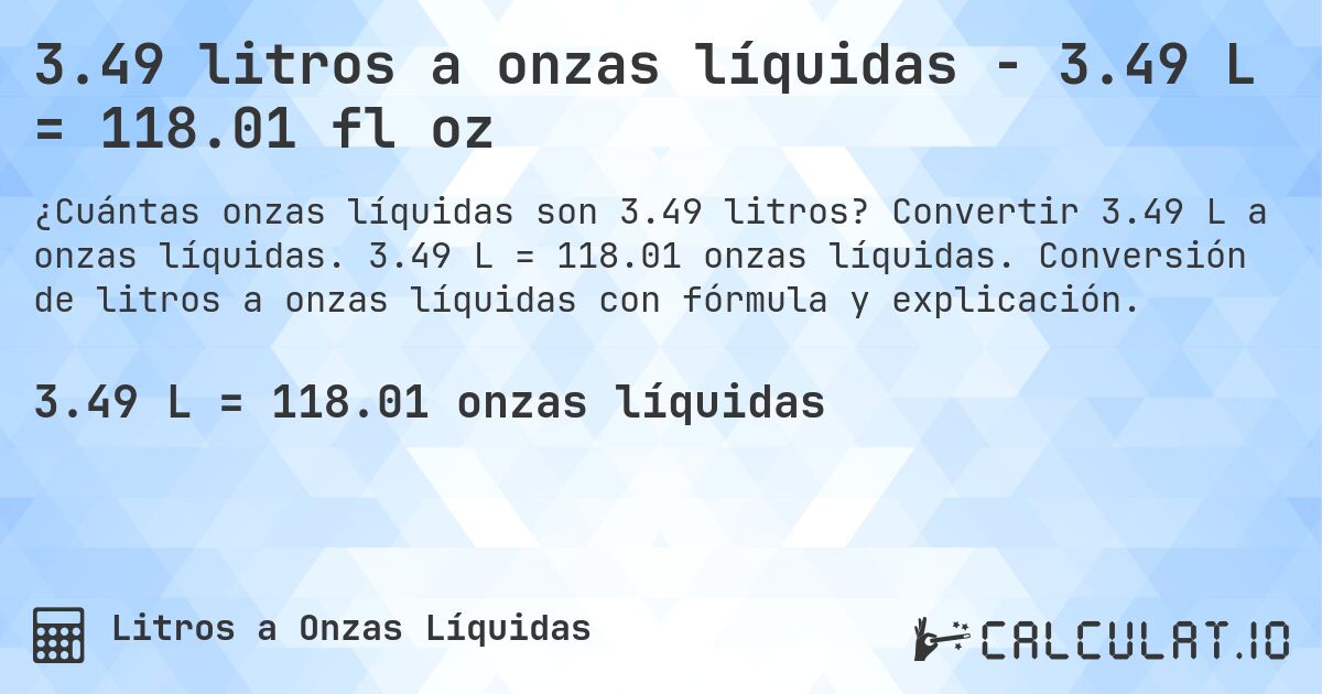 3.49 litros a onzas líquidas - 3.49 L = 118.01 fl oz. Convertir 3.49 L a onzas líquidas. 3.49 L = 118.01 onzas líquidas. Conversión de litros a onzas líquidas con fórmula y explicación.