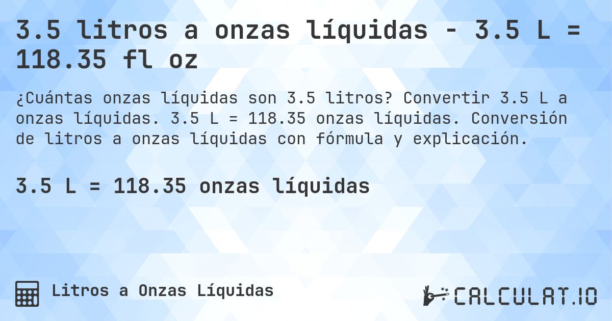 3.5 litros a onzas líquidas - 3.5 L = 118.35 fl oz. Convertir 3.5 L a onzas líquidas. 3.5 L = 118.35 onzas líquidas. Conversión de litros a onzas líquidas con fórmula y explicación.
