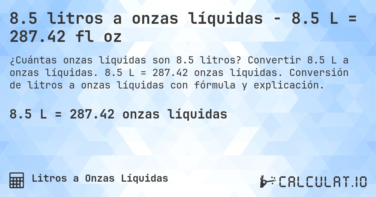 8.5 litros a onzas líquidas - 8.5 L = 287.42 fl oz. Convertir 8.5 L a onzas líquidas. 8.5 L = 287.42 onzas líquidas. Conversión de litros a onzas líquidas con fórmula y explicación.