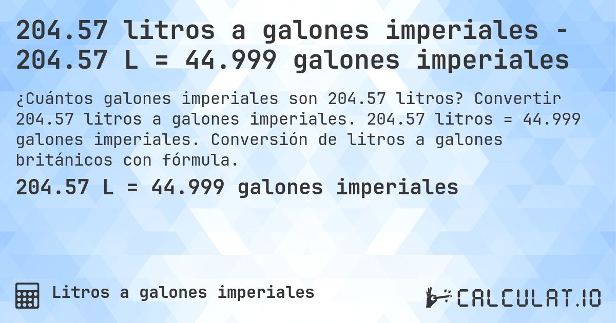 204.57 litros a galones imperiales - 204.57 L = 44.999 galones imperiales. Convertir 204.57 litros a galones imperiales. 204.57 litros = 44.999 galones imperiales. Conversión de litros a galones británicos con fórmula.