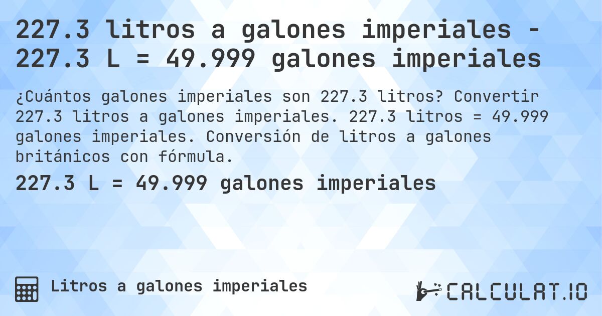 227.3 litros a galones imperiales - 227.3 L = 49.999 galones imperiales. Convertir 227.3 litros a galones imperiales. 227.3 litros = 49.999 galones imperiales. Conversión de litros a galones británicos con fórmula.