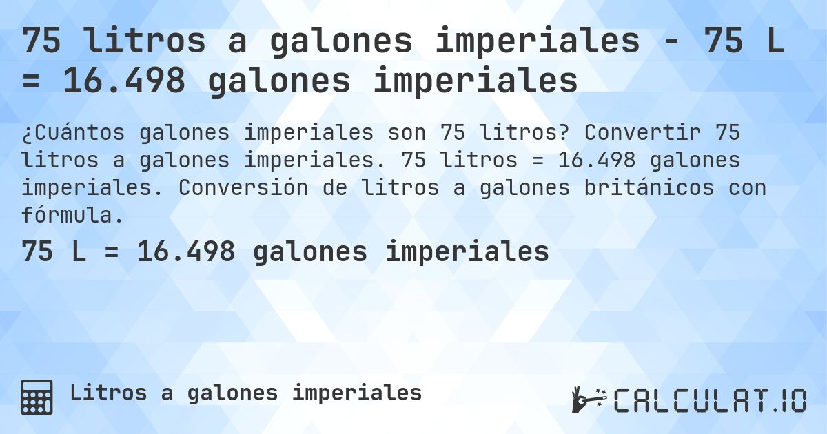 75 litros a galones imperiales - 75 L = 16.498 galones imperiales. Convertir 75 litros a galones imperiales. 75 litros = 16.498 galones imperiales. Conversión de litros a galones británicos con fórmula.