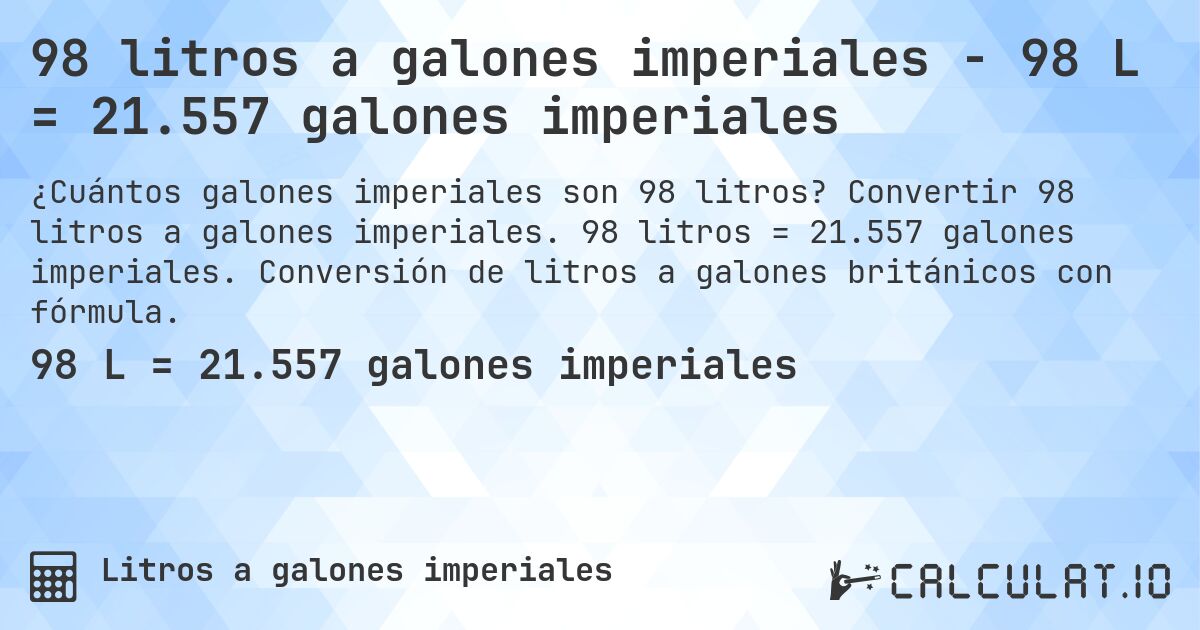 98 litros a galones imperiales - 98 L = 21.557 galones imperiales. Convertir 98 litros a galones imperiales. 98 litros = 21.557 galones imperiales. Conversión de litros a galones británicos con fórmula.