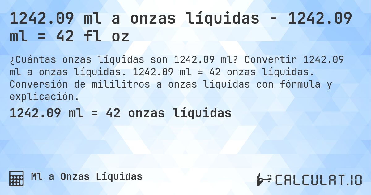 1242.09 ml a onzas líquidas - 1242.09 ml = 42 fl oz. Convertir 1242.09 ml a onzas líquidas. 1242.09 ml = 42 onzas líquidas. Conversión de mililitros a onzas líquidas con fórmula y explicación.