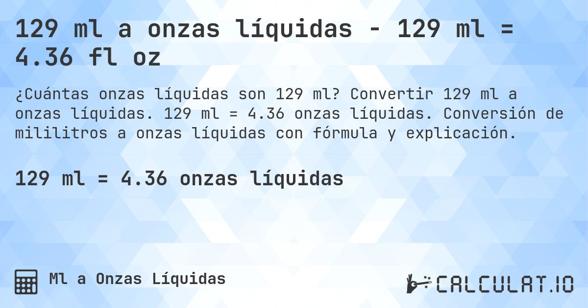 129 ml a onzas líquidas - 129 ml = 4.36 fl oz. Convertir 129 ml a onzas líquidas. 129 ml = 4.36 onzas líquidas. Conversión de mililitros a onzas líquidas con fórmula y explicación.
