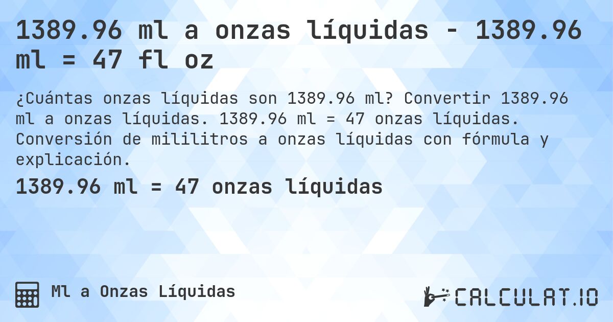1389.96 ml a onzas líquidas - 1389.96 ml = 47 fl oz. Convertir 1389.96 ml a onzas líquidas. 1389.96 ml = 47 onzas líquidas. Conversión de mililitros a onzas líquidas con fórmula y explicación.