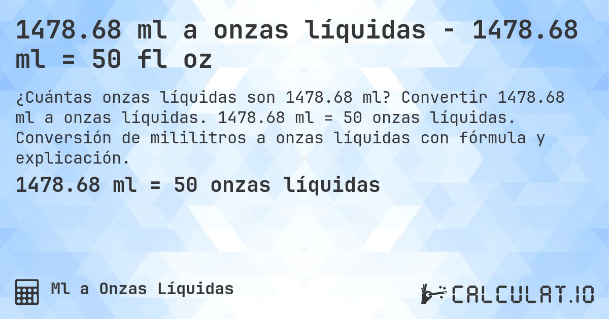 1478.68 ml a onzas líquidas - 1478.68 ml = 50 fl oz. Convertir 1478.68 ml a onzas líquidas. 1478.68 ml = 50 onzas líquidas. Conversión de mililitros a onzas líquidas con fórmula y explicación.