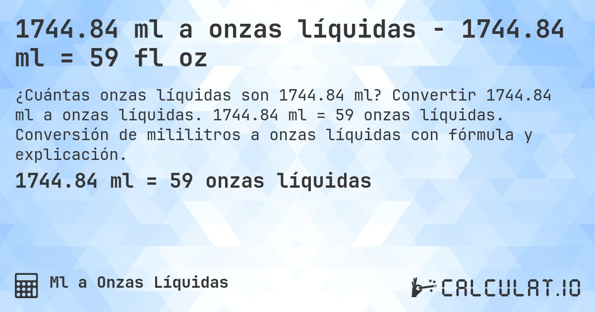 1744.84 ml a onzas líquidas - 1744.84 ml = 59 fl oz. Convertir 1744.84 ml a onzas líquidas. 1744.84 ml = 59 onzas líquidas. Conversión de mililitros a onzas líquidas con fórmula y explicación.