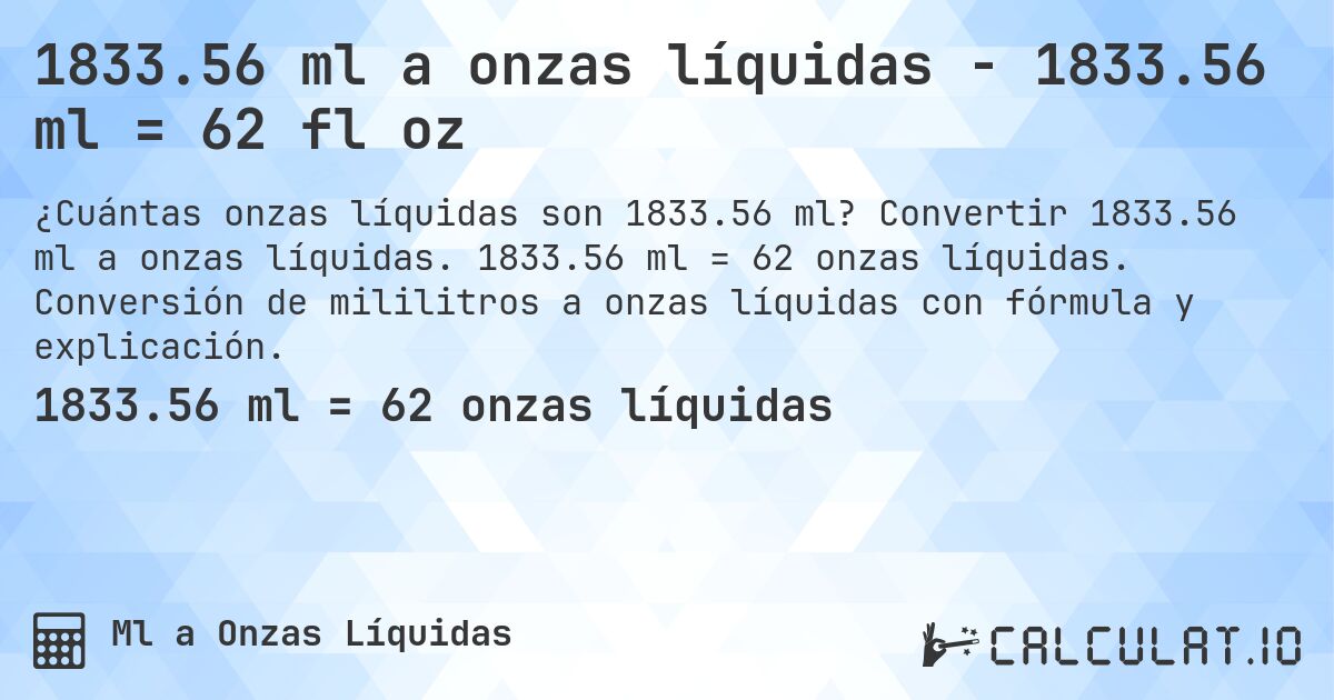 1833.56 ml a onzas líquidas - 1833.56 ml = 62 fl oz. Convertir 1833.56 ml a onzas líquidas. 1833.56 ml = 62 onzas líquidas. Conversión de mililitros a onzas líquidas con fórmula y explicación.