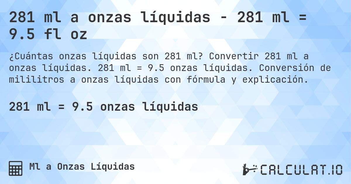 281 ml a onzas líquidas - 281 ml = 9.5 fl oz. Convertir 281 ml a onzas líquidas. 281 ml = 9.5 onzas líquidas. Conversión de mililitros a onzas líquidas con fórmula y explicación.