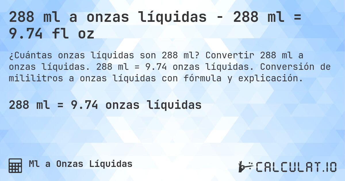 288 ml a onzas líquidas - 288 ml = 9.74 fl oz. Convertir 288 ml a onzas líquidas. 288 ml = 9.74 onzas líquidas. Conversión de mililitros a onzas líquidas con fórmula y explicación.