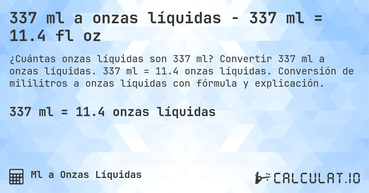 337 ml a onzas líquidas - 337 ml = 11.4 fl oz. Convertir 337 ml a onzas líquidas. 337 ml = 11.4 onzas líquidas. Conversión de mililitros a onzas líquidas con fórmula y explicación.
