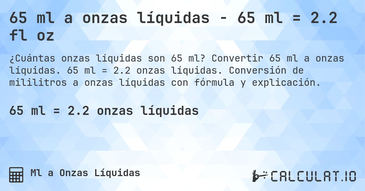 65 ml a onzas líquidas - 65 ml = 2.2 fl oz. Convertir 65 ml a onzas líquidas. 65 ml = 2.2 onzas líquidas. Conversión de mililitros a onzas líquidas con fórmula y explicación.
