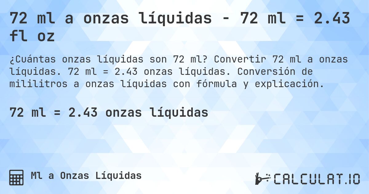 72 ml a onzas líquidas - 72 ml = 2.43 fl oz. Convertir 72 ml a onzas líquidas. 72 ml = 2.43 onzas líquidas. Conversión de mililitros a onzas líquidas con fórmula y explicación.