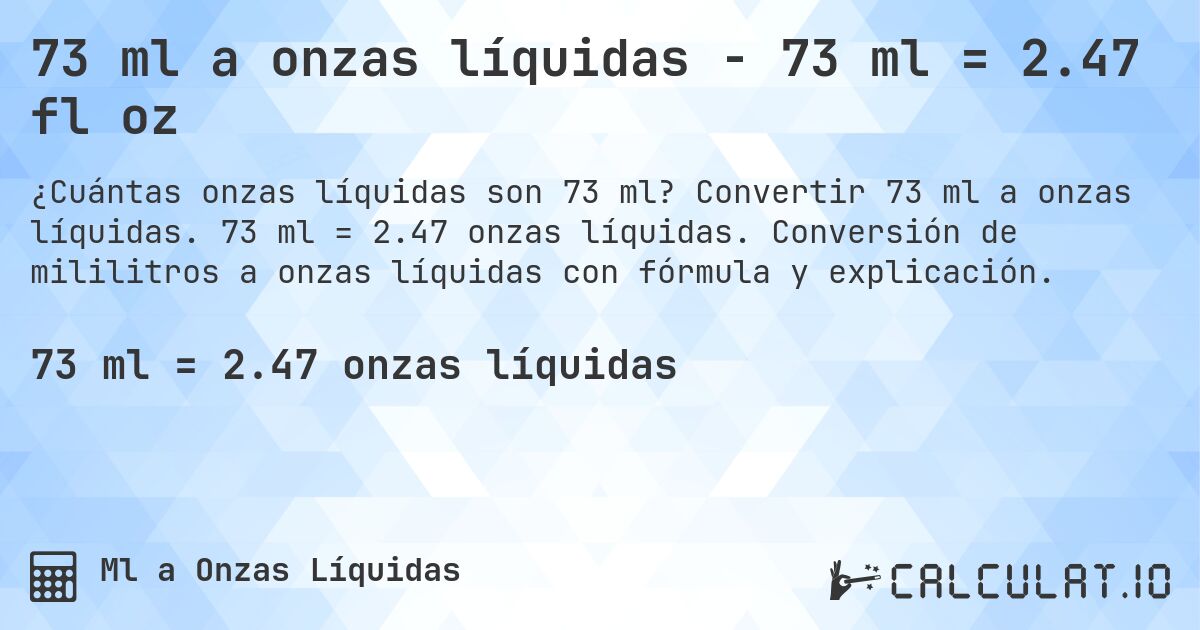 73 ml a onzas líquidas - 73 ml = 2.47 fl oz. Convertir 73 ml a onzas líquidas. 73 ml = 2.47 onzas líquidas. Conversión de mililitros a onzas líquidas con fórmula y explicación.