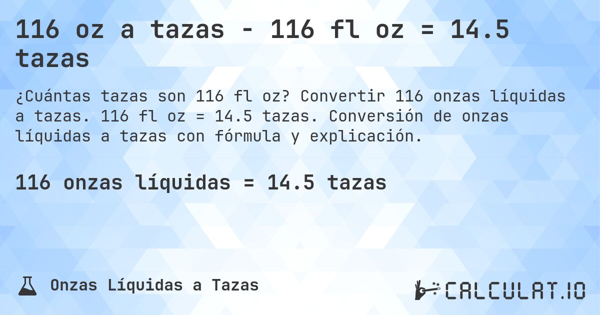 116 oz a tazas - 116 fl oz = 14.5 tazas. Convertir 116 onzas líquidas a tazas. 116 fl oz = 14.5 tazas. Conversión de onzas líquidas a tazas con fórmula y explicación.