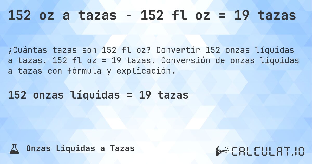 152 oz a tazas - 152 fl oz = 19 tazas. Convertir 152 onzas líquidas a tazas. 152 fl oz = 19 tazas. Conversión de onzas líquidas a tazas con fórmula y explicación.