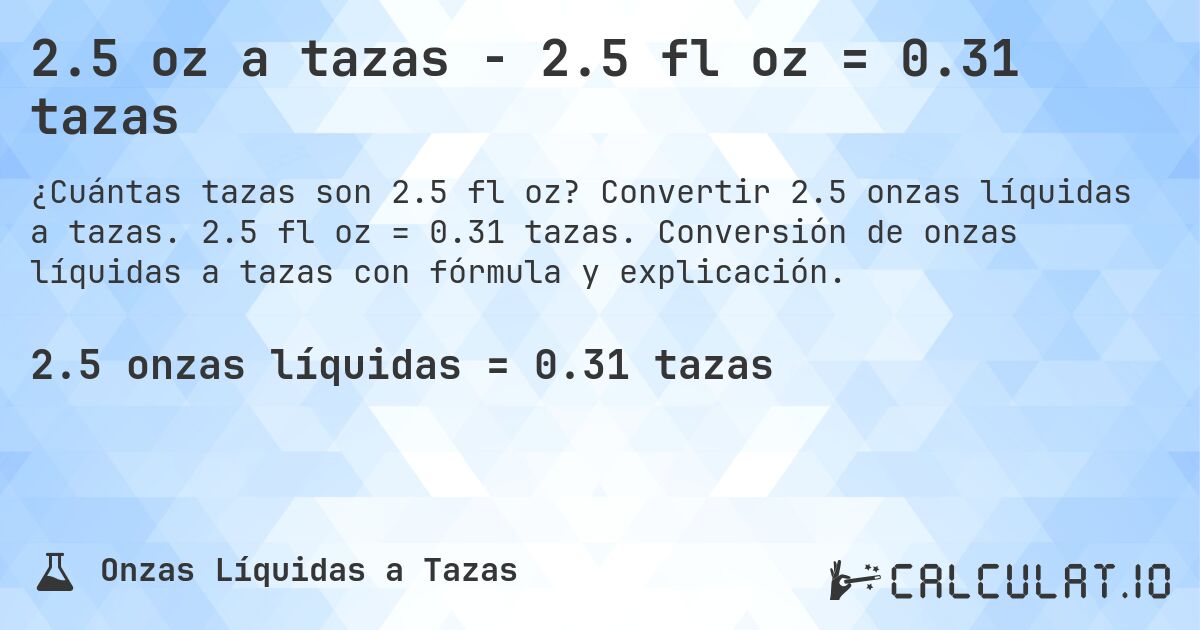 2.5 oz a tazas - 2.5 fl oz = 0.31 tazas. Convertir 2.5 onzas líquidas a tazas. 2.5 fl oz = 0.31 tazas. Conversión de onzas líquidas a tazas con fórmula y explicación.
