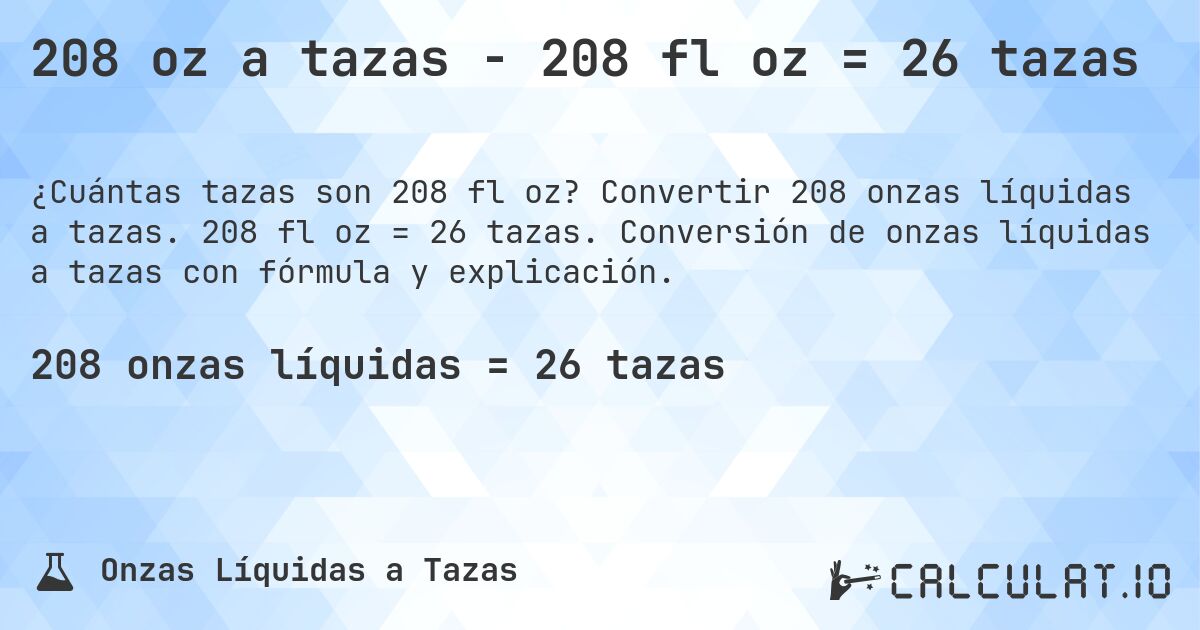 208 oz a tazas - 208 fl oz = 26 tazas. Convertir 208 onzas líquidas a tazas. 208 fl oz = 26 tazas. Conversión de onzas líquidas a tazas con fórmula y explicación.