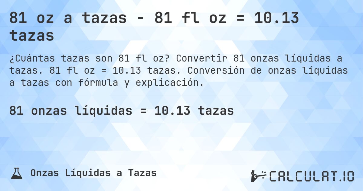 81 oz a tazas - 81 fl oz = 10.13 tazas. Convertir 81 onzas líquidas a tazas. 81 fl oz = 10.13 tazas. Conversión de onzas líquidas a tazas con fórmula y explicación.