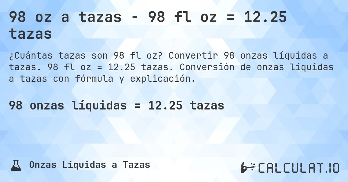 98 oz a tazas - 98 fl oz = 12.25 tazas. Convertir 98 onzas líquidas a tazas. 98 fl oz = 12.25 tazas. Conversión de onzas líquidas a tazas con fórmula y explicación.