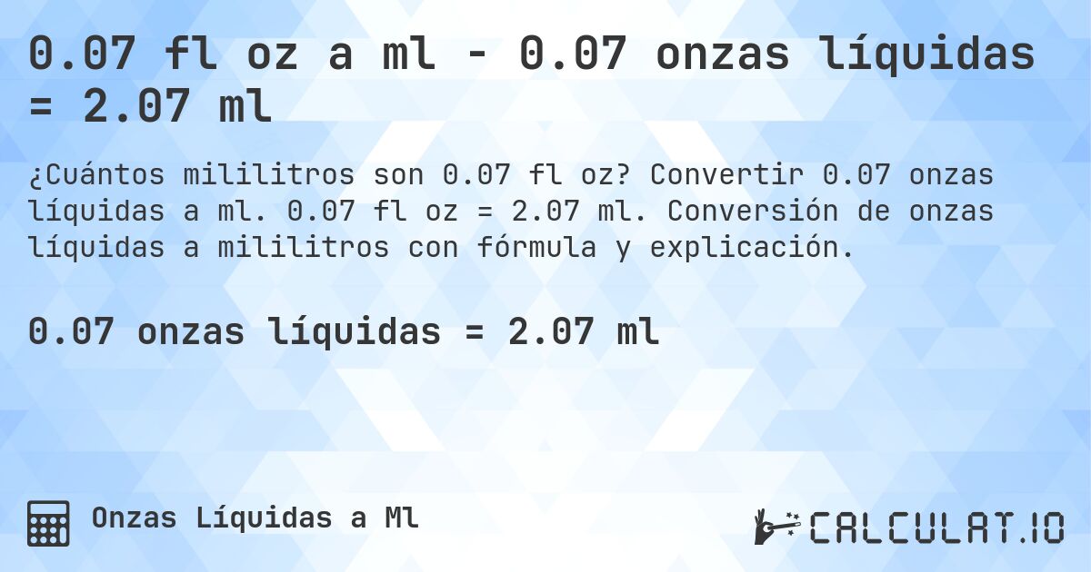 0.07 fl oz a ml - 0.07 onzas líquidas = 2.07 ml. Convertir 0.07 onzas líquidas a ml. 0.07 fl oz = 2.07 ml. Conversión de onzas líquidas a mililitros con fórmula y explicación.