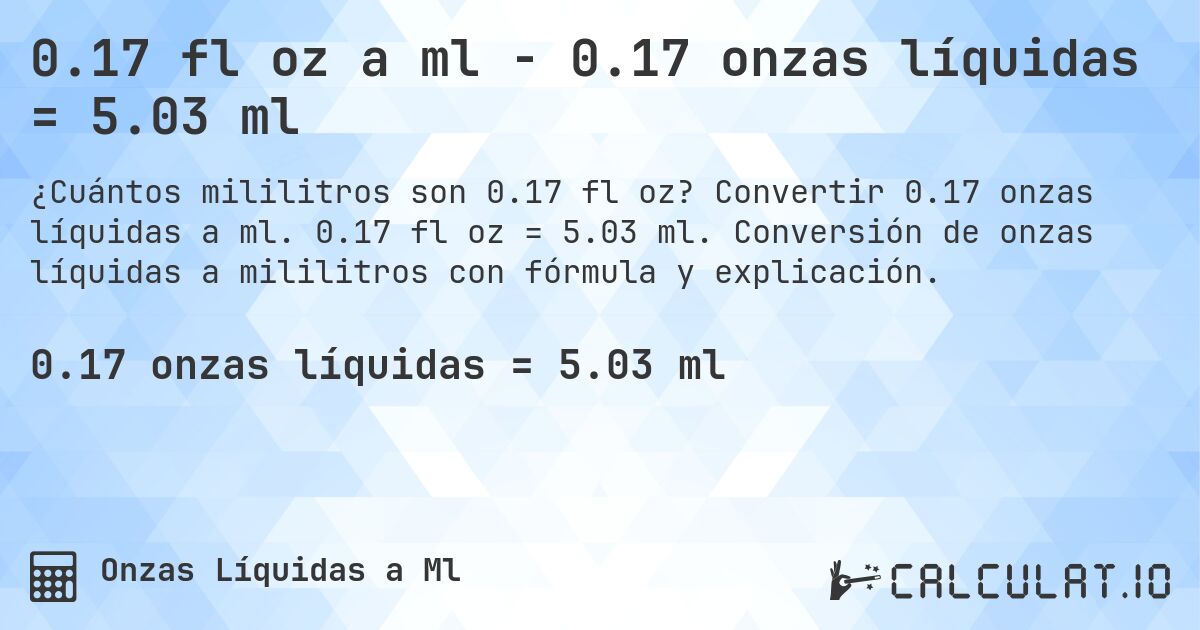 0.17 fl oz a ml - 0.17 onzas líquidas = 5.03 ml. Convertir 0.17 onzas líquidas a ml. 0.17 fl oz = 5.03 ml. Conversión de onzas líquidas a mililitros con fórmula y explicación.
