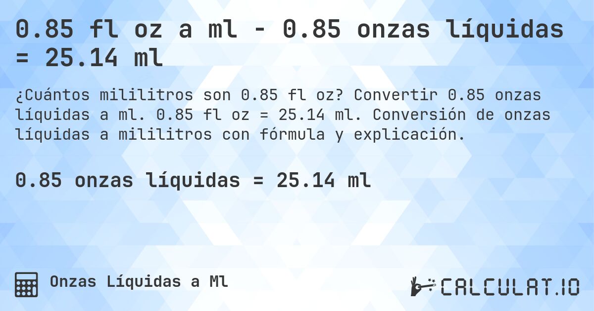 0.85 fl oz a ml - 0.85 onzas líquidas = 25.14 ml. Convertir 0.85 onzas líquidas a ml. 0.85 fl oz = 25.14 ml. Conversión de onzas líquidas a mililitros con fórmula y explicación.
