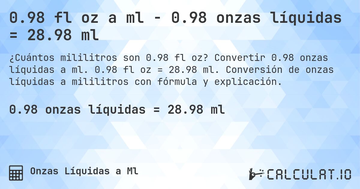 0.98 fl oz a ml - 0.98 onzas líquidas = 28.98 ml. Convertir 0.98 onzas líquidas a ml. 0.98 fl oz = 28.98 ml. Conversión de onzas líquidas a mililitros con fórmula y explicación.
