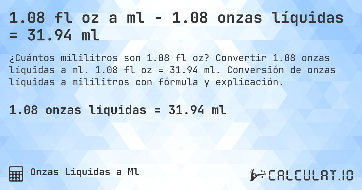 1.08 fl oz a ml - 1.08 onzas líquidas = 31.94 ml. Convertir 1.08 onzas líquidas a ml. 1.08 fl oz = 31.94 ml. Conversión de onzas líquidas a mililitros con fórmula y explicación.