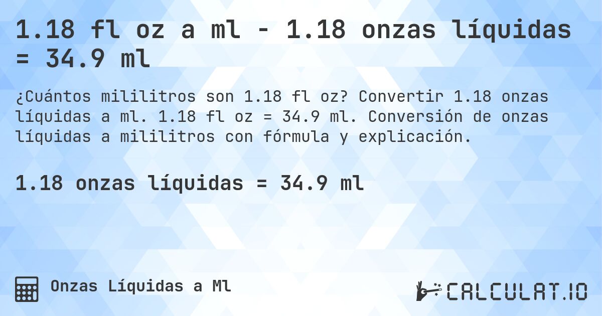 1.18 fl oz a ml - 1.18 onzas líquidas = 34.9 ml. Convertir 1.18 onzas líquidas a ml. 1.18 fl oz = 34.9 ml. Conversión de onzas líquidas a mililitros con fórmula y explicación.