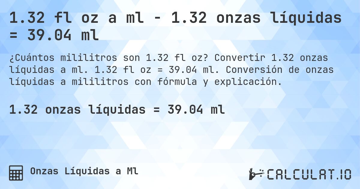 1.32 fl oz a ml - 1.32 onzas líquidas = 39.04 ml. Convertir 1.32 onzas líquidas a ml. 1.32 fl oz = 39.04 ml. Conversión de onzas líquidas a mililitros con fórmula y explicación.
