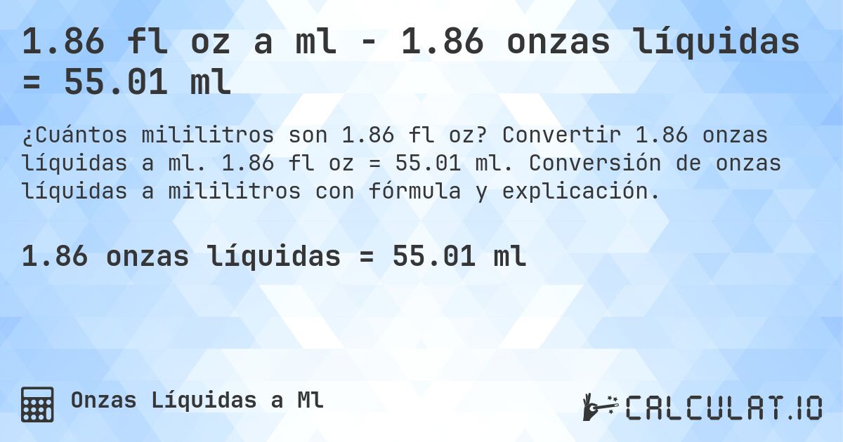 1.86 fl oz a ml - 1.86 onzas líquidas = 55.01 ml. Convertir 1.86 onzas líquidas a ml. 1.86 fl oz = 55.01 ml. Conversión de onzas líquidas a mililitros con fórmula y explicación.