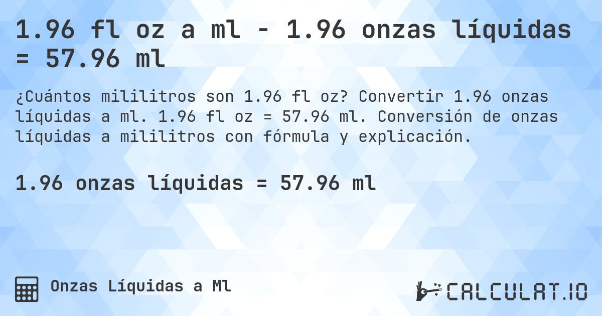 1.96 fl oz a ml - 1.96 onzas líquidas = 57.96 ml. Convertir 1.96 onzas líquidas a ml. 1.96 fl oz = 57.96 ml. Conversión de onzas líquidas a mililitros con fórmula y explicación.