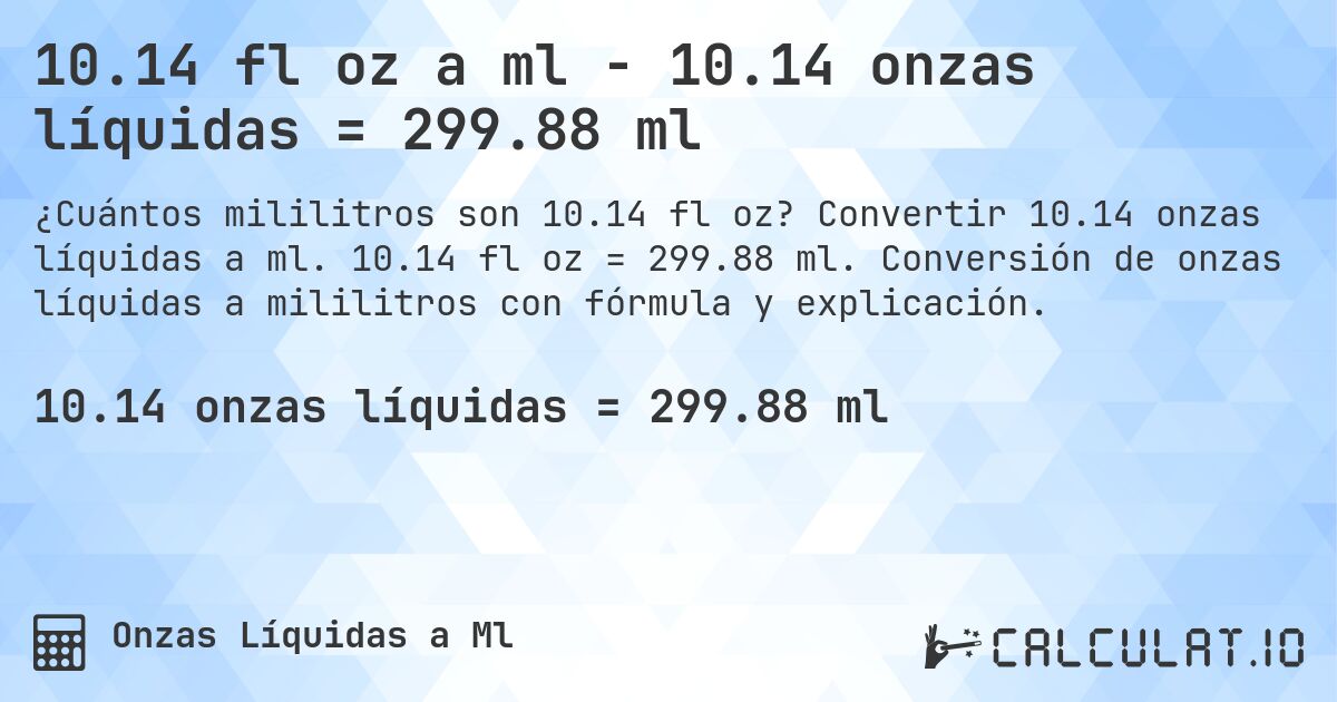 10.14 fl oz a ml - 10.14 onzas líquidas = 299.88 ml. Convertir 10.14 onzas líquidas a ml. 10.14 fl oz = 299.88 ml. Conversión de onzas líquidas a mililitros con fórmula y explicación.