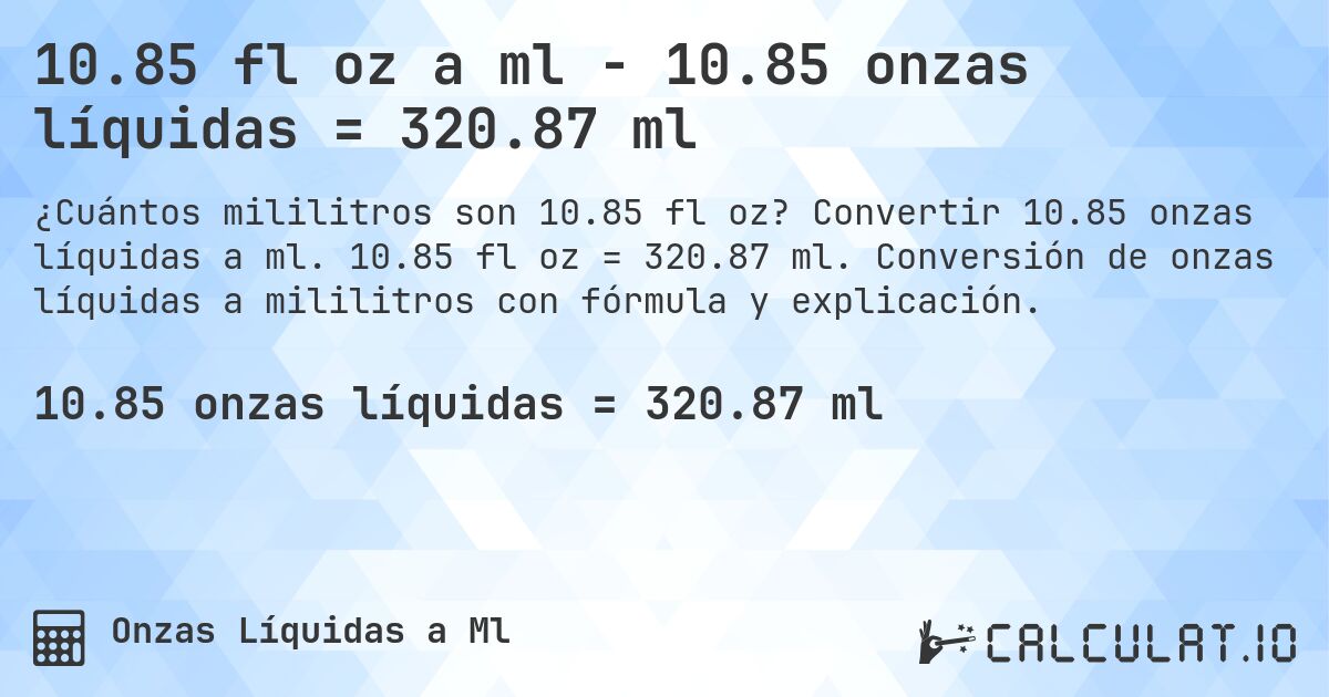 10.85 fl oz a ml - 10.85 onzas líquidas = 320.87 ml. Convertir 10.85 onzas líquidas a ml. 10.85 fl oz = 320.87 ml. Conversión de onzas líquidas a mililitros con fórmula y explicación.