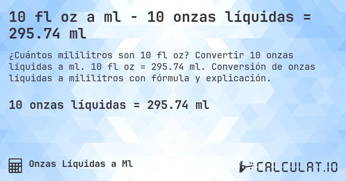 10 fl oz a ml - 10 onzas líquidas = 295.74 ml. Convertir 10 onzas líquidas a ml. 10 fl oz = 295.74 ml. Conversión de onzas líquidas a mililitros con fórmula y explicación.