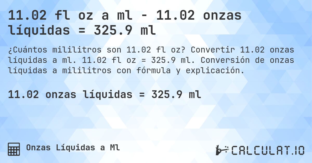 11.02 fl oz a ml - 11.02 onzas líquidas = 325.9 ml. Convertir 11.02 onzas líquidas a ml. 11.02 fl oz = 325.9 ml. Conversión de onzas líquidas a mililitros con fórmula y explicación.