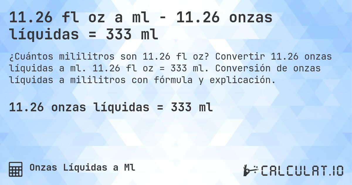 11.26 fl oz a ml - 11.26 onzas líquidas = 333 ml. Convertir 11.26 onzas líquidas a ml. 11.26 fl oz = 333 ml. Conversión de onzas líquidas a mililitros con fórmula y explicación.