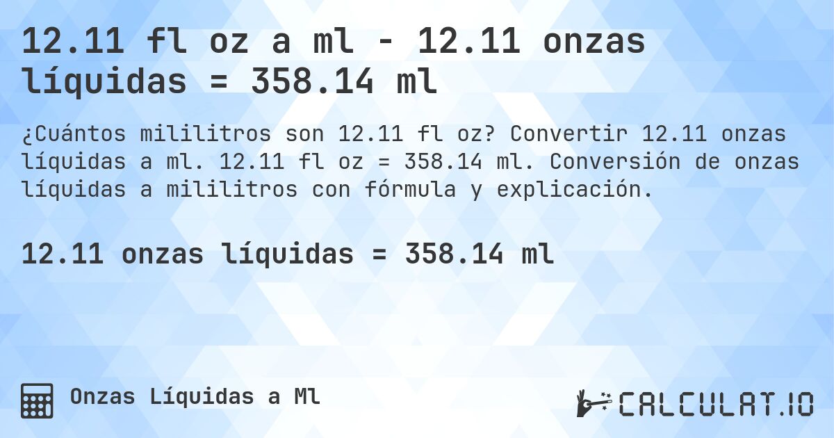 12.11 fl oz a ml - 12.11 onzas líquidas = 358.14 ml. Convertir 12.11 onzas líquidas a ml. 12.11 fl oz = 358.14 ml. Conversión de onzas líquidas a mililitros con fórmula y explicación.